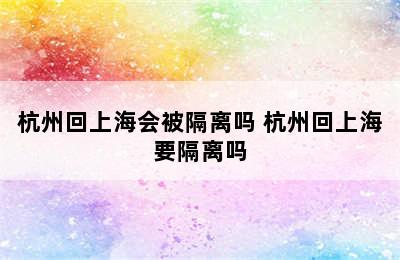 杭州回上海会被隔离吗 杭州回上海要隔离吗